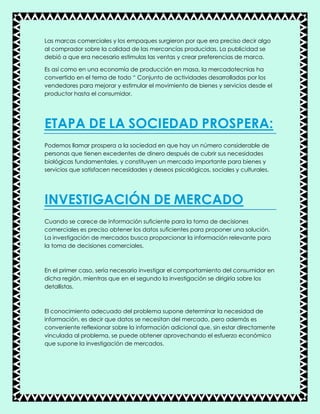 Las marcas comerciales y los empaques surgieron por que era preciso decir algo
al comprador sobre la calidad de las mercancías producidas. La publicidad se
debió a que era necesario estimulas las ventas y crear preferencias de marca.
Es así como en una economía de producción en masa, la mercadotecnias ha
convertido en el tema de todo “ Conjunto de actividades desarrolladas por los
vendedores para mejorar y estimular el movimiento de bienes y servicios desde el
productor hasta el consumidor.
ETAPA DE LA SOCIEDAD PROSPERA:
Podemos llamar prospera a la sociedad en que hay un número considerable de
personas que tienen excedentes de dinero después de cubrir sus necesidades
biológicas fundamentales, y constituyen un mercado importante para bienes y
servicios que satisfacen necesidades y deseos psicológicos, sociales y culturales.
INVESTIGACIÓN DE MERCADO
Cuando se carece de información suficiente para la toma de decisiones
comerciales es preciso obtener los datos suficientes para proponer una solución.
La investigación de mercados busca proporcionar la información relevante para
la toma de decisiones comerciales.
En el primer caso, sería necesario investigar el comportamiento del consumidor en
dicha región, mientras que en el segundo la investigación se dirigiría sobre los
detallistas.
El conocimiento adecuado del problema supone determinar la necesidad de
información, es decir que datos se necesitan del mercado, pero además es
conveniente reflexionar sobre la información adicional que, sin estar directamente
vinculada al problema, se puede obtener aprovechando el esfuerzo económico
que supone la investigación de mercados.
 