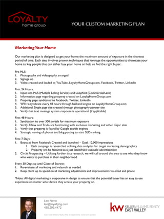 Len Nevin
len@loyaltyhg.com
480.293.4472
Each Keller Williams Realty office is independently owned and operated.
YOUR CUSTOM MARKETING PLAN
MarketingYour Home
Our marketing plan is designed to get your home the maximum amount of exposure in the shortest
period of time. Each step involves proven techniques that leverage the opportunities to showcase your
home to key people that can either buy your home or help us find the right buyer:
Pre-MLS:
1. Photography and videography arranged
2. Signage up
3. Video created and loaded to YouTube ,LoyaltyHomeGroup.com, Facebook, Twitter, LinkedIn
First 24 Hours:
1. Input into MLS (Multiple Listing Service) and LoopNet (Commercial/Land)
2. Information page regarding property created on LoyaltyHomeGroup.com
3. Property page syndicated to Facebook, Twitter, LinkedIn
4. Will re-syndicate every 48 hours through backend engine on LoyaltyHomeGroup.com
5. Additional Single page site created through photography partner site
6. Verify that text message system response is operational (if applicable)
First 48 Hours:
1. Syndication to over 300 portals for maximum exposure
2. Verify Zillow and Trulia are functioning with exclusive marketing and other major sites
3. Verify that property is found by Google search engines
4. Strategic naming of photos and blog posting to start SEO ranking
First 7 Days:
1. Boost ad from Facebook Created and launched – Goal: 10,000 impressions
1. Each campaign is researched utilizing data analytics for target marketing demographics
2. Property will be featured as a Just listed/Now available advertisement
2. Circle Prospecting – Utilizing further data research, we will call around the area to see who they know
who wants to purchase in their neighborhood
Every 30 Days up until Close of Escrow:
1. Re-evaluate all marketing and relaunch as needed
2. Keep client up to speed on all marketing adjustments and improvements via email and phone
*Note: All digital marketing is responsive in design to ensure that the potential buyer has an easy to use
experience no matter what device they access your property on.
 