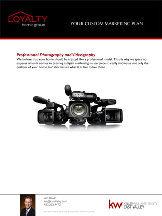 Len Nevin
len@loyaltyhg.com
480.293.4472
Each Keller Williams Realty office is independently owned and operated.
YOUR CUSTOM MARKETING PLAN
Professional Photography and Videography
We believe that your home should be treated like a professional model. That is why we spare no
expense when it comes to creating a digital marketing masterpiece to really showcase not only the
qualities of your home, but also feature what it is like to live there. .
 
