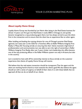 Len Nevin
len@loyaltyhg.com
480.293.4472
Each Keller Williams Realty office is independently owned and operated.
YOUR CUSTOM MARKETING PLAN
About Loyalty Home Group
Loyalty Home Group was founded by Len Nevin after being in the Real Estate business for
almost 15 years. Len first got into Real Estate in early 2003 in Chicago, IL and quickly
became recognized as a top producing agent there. Len has always strived to put the client
first in the transaction and to ensure that the client has an experience like no other agent.
After building and leading the training division for one of Chicago’s premier Real Estate
agencies, Len took over as the CEO for a franchise office at Keller Williams Integrity First
Realty in Mesa,AZ. Focusing strictly on ensuring that their clients received a high level of
professionalism and communication, Len was able to earn the right of ownership in Keller
Williams Integrity First Realty after just 3 years. Under Len’s leadership, this office became
one of the top producing offices in the Keller Williams system not only in Arizona, but also
in the country.
Len is excited to have sold off his ownership interest to focus strictly on the customer
experience that clients of Loyalty Home Group will receive.
We believe that the real estate transaction should be transparent.That the agent and the
client are working hand-in-hand to move towards the client's goal.We also believe the agent
should act with a sense of urgency on behalf of their client. It is with these beliefs that we
approach all that we do on behalf of our clients.
 