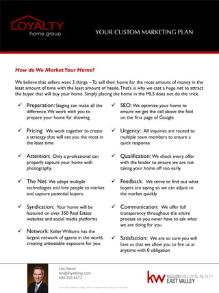 Len Nevin
len@loyaltyhg.com
480.293.4472
Each Keller Williams Realty office is independently owned and operated.
YOUR CUSTOM MARKETING PLAN
How do We MarketYour Home?
We believe that sellers want 3 things –To sell their home for the most amount of money in the
least amount of time with the least amount of hassle.That’s is why we cast a huge net to attract
the buyer that will buy your home. Simply placing the home in the MLS does not do the trick.
 Preparation: Staging can make all the
difference.We work with you to
prepare your home for showing.
 Pricing: We work together to create
a strategy that will net you the most in
the least time
 Attention: Only a professional can
properly capture your home with
photography.
 The Net: We adopt multiple
technologies and hire people to market
and capture potential buyers.
 Syndication: Your home will be
featured on over 350 Real Estate
websites and social media platforms
 Network: KellerWilliams has the
largest network of agents in the world,
creating unbeatable exposure for you.
 SEO: We optimize your home to
ensure we get the call above the fold
on the first page of Google
 Urgency: All inquiries are routed to
multiple team members to ensure a
quick response
 Qualification: We check every offer
with the lender to ensure we are not
taking your home off too early
 Feedback: We strive to find out what
buyers are saying so we can adjust to
the market quickly
 Communication: We offer full
transparency throughout the entire
process so you never have to ask what
we are doing for you
 Satisfaction: We are so sure you will
love us that we allow you to fire us at
anytime with 0 obligation
 