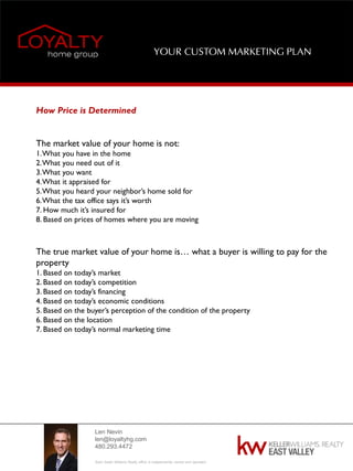 Len Nevin
len@loyaltyhg.com
480.293.4472
Each Keller Williams Realty office is independently owned and operated.
YOUR CUSTOM MARKETING PLAN
How Price is Determined
The market value of your home is not:
1.What you have in the home
2.What you need out of it
3.What you want
4.What it appraised for
5.What you heard your neighbor’s home sold for
6.What the tax office says it’s worth
7. How much it’s insured for
8. Based on prices of homes where you are moving
The true market value of your home is… what a buyer is willing to pay for the
property
1. Based on today’s market
2. Based on today’s competition
3. Based on today’s financing
4. Based on today’s economic conditions
5. Based on the buyer’s perception of the condition of the property
6. Based on the location
7. Based on today’s normal marketing time
 