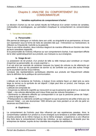 Professeur A. KOMAT

Introduction au Marketing

Chapitre 3 : ANALYSE DU COMPORTEMENT DU
COMSOMMATEUR
II-

Variables explicatives du comportement d’achat :

La décision d’achat (ou de non achat) résulte de l’influence d’un certain nombre de variables,
individuelles et sociologiques, qui permettent d’expliquer le comportement du consommateur
final.
1- Variables individuelles :
a- Personnalité :
Elle permet de distinguer un individu dans son unité, sa singularité et sa permanence, et trouve
son expression sous la forme de traits de caractère tels que : l’introversion ou l’extraversion, la
réflexion ou l’impulsivité, l’activité ou la passivité.
Face à une même situation, deux individus réagiront de manière différente en fonction des traits
de leurs caractères respectifs.
Si la personnalité de l’individu influence sur son comportement d’achat, il est cependant difficile
de le relier systématiquement aux produits, aux marques ou aux enseignes.
b- Image de soi :
La possession de tel produit, d’un produit de telle ou telle marque peut constituer un moyen
d’exprimer sa personnalité, de «s’auto exprimer ».
Il en est ainsi par exemple de certaines marques (ou types) de voitures ou de vêtements qui
permettent à ceux qui les possèdent de donner ou de conforter aux yeux des autres l’image
qu’ils souhaitent donner d’eux-mêmes.
L’analyse des représentations symboliques attachés aux produits est fréquemment utilisée
dans la définition de la politique de communication.

© www.e-tahero.net – Z.M.F

c- Attitudes :
L’attitude est la tendance de l’individu, à évaluer d’une certaine façon un objet (pris au sens
large du terme) ou le symbole de cet objectif. L’objet peut être un produit, une marque, une
enseigne, un concept.
L’attitude est composée de :
- Croyances ou éléments cognitifs qui recouvrent ce que la personne sait (à tort ou à raison) de
l’objet : « les voitures allemandes sont mieux finies que les voitures françaises » ;
- Sentiments ou éléments effectifs qui correspondent à ce que la personne pense de l’objet :
« j’aime la ligne de cette voiture » ;
- Prédispositions ou éléments conatifs qui indiquent ce que la personne est prête à faire pour se
procurer l’objet : « je vais économiser 1000 dirhams par mois pendant un an afin de partir en
vacances aux Etats-Unis ».
d- Expérience :
Le comportement de l’individu peut être influencé par ses expériences passées. Ainsi, le
consommateur satisfait d’un produit ou d’une enseigne aura tendance à acheter ultérieurement
d’autres produits de la même marque ou de la même enseigne. L’expérience a une influence
très forte dans le comportement d’achat des individus, ce qui explique la nécessité pour les
entreprises de réaliser, auprès de leur clientèle des enquêtes de satisfaction.

Portail des Etudiants d’Economie

- 10 -

 