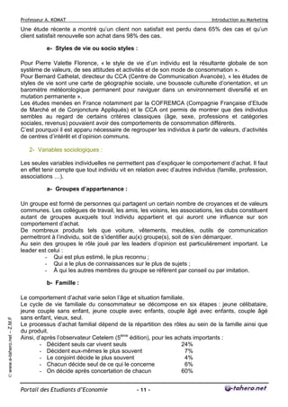 Professeur A. KOMAT

Introduction au Marketing

Une étude récente a montré qu’un client non satisfait est perdu dans 65% des cas et qu’un
client satisfait renouvelle son achat dans 98% des cas.
e- Styles de vie ou socio styles :
Pour Pierre Valette Florence, « le style de vie d’un individu est la résultante globale de son
système de valeurs, de ses attitudes et activités et de son mode de consommation ».
Pour Bernard Cathelat, directeur du CCA (Centre de Communication Avancée), « les études de
styles de vie sont une carte de géographie sociale, une boussole culturelle d’orientation, et un
baromètre météorologique permanent pour naviguer dans un environnement diversifié et en
mutation permanente ».
Les études menées en France notamment par la COFREMCA (Compagnie Française d’Etude
de Marché et de Conjoncture Appliqués) et le CCA ont permis de montrer que des individus
sembles au regard de certains critères classiques (âge, sexe, professions et catégories
sociales, revenus) pouvaient avoir des comportements de consommation différents.
C’est pourquoi il est apparu nécessaire de regrouper les individus à partir de valeurs, d’activités
de centres d’intérêt et d’opinion communs.
2- Variables sociologiques :
Les seules variables individuelles ne permettent pas d’expliquer le comportement d’achat. Il faut
en effet tenir compte que tout individu vit en relation avec d’autres individus (famille, profession,
associations …).
a- Groupes d’appartenance :
Un groupe est formé de personnes qui partagent un certain nombre de croyances et de valeurs
communes. Les collègues de travail, les amis, les voisins, les associations, les clubs constituent
autant de groupes auxquels tout individu appartient et qui auront une influence sur son
comportement d’achat.
De nombreux produits tels que voiture, vêtements, meubles, outils de communication
permettront à l’individu, soit de s’identifier au(x) groupe(s), soit de s’en démarquer.
Au sein des groupes le rôle joué par les leaders d’opinion est particulièrement important. Le
leader est celui :
- Qui est plus estimé, le plus reconnu ;
- Qui a le plus de connaissances sur le plus de sujets ;
- À qui les autres membres du groupe se réfèrent par conseil ou par imitation.

© www.e-tahero.net – Z.M.F

b- Famille :
Le comportement d’achat varie selon l’âge et situation familiale.
Le cycle de vie familiale du consommateur se décompose en six étapes : jeune célibataire,
jeune couple sans enfant, jeune couple avec enfants, couple âgé avec enfants, couple âgé
sans enfant, vieux, seul.
Le processus d’achat familial dépend de la répartition des rôles au sein de la famille ainsi que
du produit.
Ainsi, d’après l’observateur Cetelem (5ème édition), pour les achats importants :
- Décident seuls car vivent seuls
24%
- Décident eux-mêmes le plus souvent
7%
- Le conjoint décide le plus souvent
4%
- Chacun décide seul de ce qui le concerne
6%
- On décide après concertation de chacun
60%
Portail des Etudiants d’Economie

- 11 -

 