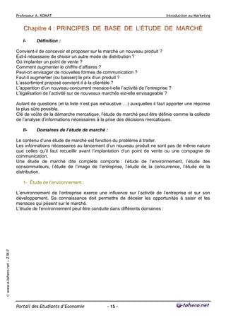 Professeur A. KOMAT

Introduction au Marketing

Chapitre 4 : PRINCIPES DE BASE DE L’ÉTUDE DE MARCHÉ
I-

Définition :

Convient-il de concevoir et proposer sur le marché un nouveau produit ?
Est-il nécessaire de choisir un autre mode de distribution ?
Où implanter un point de vente ?
Comment augmenter le chiffre d’affaires ?
Peut-on envisager de nouvelles formes de communication ?
Faut-il augmenter (ou baisser) le prix d’un produit ?
L’assortiment proposé convient-il à la clientèle ?
L’apparition d’un nouveau concurrent menace-t-elle l’activité de l’entreprise ?
L’égalisation de l’activité sur de nouveaux marchés est-elle envisageable ?
Autant de questions (et la liste n’est pas exhaustive …) auxquelles il faut apporter une réponse
la plus sûre possible.
Clé de voûte de la démarche mercatique, l’étude de marché peut être définie comme la collecte
de l’analyse d’informations nécessaires à la prise des décisions mercatiques.
II-

Domaines de l’étude de marché :

Le contenu d’une étude de marché est fonction du problème à traiter.
Les informations nécessaires au lancement d’un nouveau produit ne sont pas de même nature
que celles qu’il faut recueillir avant l’implantation d’un point de vente ou une compagne de
communication.
Une étude de marché dite complète comporte : l’étude de l’environnement, l’étude des
consommateurs, l’étude de l’image de l’entreprise, l’étude de la concurrence, l’étude de la
distribution.
1- Étude de l’environnement :

© www.e-tahero.net – Z.M.F

L’environnement de l’entreprise exerce une influence sur l’activité de l’entreprise et sur son
développement. Sa connaissance doit permettre de déceler les opportunités à saisir et les
menaces qui pèsent sur le marché.
L’étude de l’environnement peut être conduite dans différents domaines :

Portail des Etudiants d’Economie

- 15 -

 