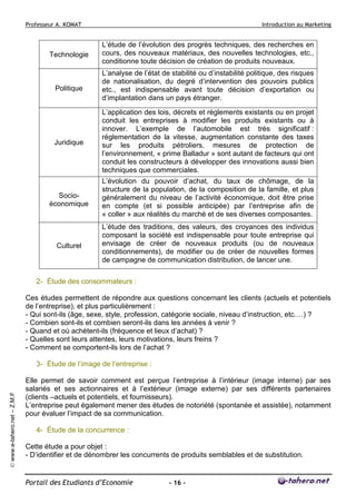 Professeur A. KOMAT

Introduction au Marketing

Technologie

L’étude de l’évolution des progrès techniques, des recherches en
cours, des nouveaux matériaux, des nouvelles technologies, etc.,
conditionne toute décision de création de produits nouveaux.

Politique

L’analyse de l’état de stabilité ou d’instabilité politique, des risques
de nationalisation, du degré d’intervention des pouvoirs publics
etc., est indispensable avant toute décision d’exportation ou
d’implantation dans un pays étranger.

Juridique

L’application des lois, décrets et règlements existants ou en projet
conduit les entreprises à modifier les produits existants ou à
innover. L’exemple de l’automobile est très significatif :
réglementation de la vitesse, augmentation constante des taxes
sur les produits pétroliers, mesures de protection de
l’environnement, « prime Balladur » sont autant de facteurs qui ont
conduit les constructeurs à développer des innovations aussi bien
techniques que commerciales.

Socioéconomique

L’évolution du pouvoir d’achat, du taux de chômage, de la
structure de la population, de la composition de la famille, et plus
généralement du niveau de l’activité économique, doit être prise
en compte (et si possible anticipée) par l’entreprise afin de
« coller » aux réalités du marché et de ses diverses composantes.

Culturel

L’étude des traditions, des valeurs, des croyances des individus
composant la société est indispensable pour toute entreprise qui
envisage de créer de nouveaux produits (ou de nouveaux
conditionnements), de modifier ou de créer de nouvelles formes
de campagne de communication distribution, de lancer une.

2- Étude des consommateurs :
Ces études permettent de répondre aux questions concernant les clients (actuels et potentiels
de l’entreprise), et plus particulièrement :
- Qui sont-ils (âge, sexe, style, profession, catégorie sociale, niveau d’instruction, etc.…) ?
- Combien sont-ils et combien seront-ils dans les années à venir ?
- Quand et où achètent-ils (fréquence et lieux d’achat) ?
- Quelles sont leurs attentes, leurs motivations, leurs freins ?
- Comment se comportent-ils lors de l’achat ?

© www.e-tahero.net – Z.M.F

3- Étude de l’image de l’entreprise :
Elle permet de savoir comment est perçue l’entreprise à l’intérieur (image interne) par ses
salariés et ses actionnaires et à l’extérieur (image externe) par ses différents partenaires
(clients –actuels et potentiels, et fournisseurs).
L’entreprise peut également mener des études de notoriété (spontanée et assistée), notamment
pour évaluer l’impact de sa communication.
4- Étude de la concurrence :
Cette étude a pour objet :
- D’identifier et de dénombrer les concurrents de produits semblables et de substitution.

Portail des Etudiants d’Economie

- 16 -

 