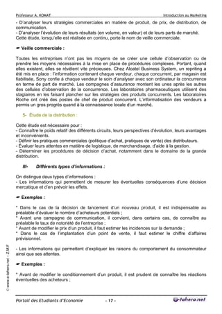 Professeur A. KOMAT

Introduction au Marketing

- D’analyser leurs stratégies commerciales en matière de produit, de prix, de distribution, de
communication.
- D’analyser l’évolution de leurs résultats (en volume, en valeur) et de leurs parts de marché.
Cette étude, lorsqu’elle est réalisée en continu, porte le nom de veille commerciale.
Veille commerciale :
Toutes les entreprises n’ont pas les moyens de se créer une cellule d’observation ou de
prendre les moyens nécessaires à la mise en place de procédures complexes. Portant, quand
elles existent, elles se révèlent vite précieuses. Chez Alcatel Business System, un repriting a
été mis en place : l’information contenant chaque vendeur, chaque concurrent, par magasin est
fiabilisée, Sony confie à chaque vendeur le soin d’analyser avec son ordinateur la concurrence
en terme de part de marché. Les compagnes d’assurance montent les unes après les autres
des cellules d’observation de la concurrence. Les laboratoires pharmaceutiques utilisent des
stagiaires en les faisant plancher sur les stratégies des produits concurrents. Les laboratoires
Roche ont créé des postes de chef de produit concurrent. L’informatisation des vendeurs a
permis un gros progrès quand à la connaissance locale d’un marché.
5- Étude de la distribution :
Cette étude est nécessaire pour :
- Connaître le poids relatif des différents circuits, leurs perspectives d’évolution, leurs avantages
et inconvénients.
- Définir les pratiques commerciales (politique d’achat, pratiques de vente) des distributeurs.
- Évaluer leurs attentes en matière de logistique, de marchandisage, d’aide à la gestion.
- Déterminer les procédures de décision d’achat, notamment dans le domaine de la grande
distribution.
III-

Différents types d’informations :

On distingue deux types d’informations :
- Les informations qui permettent de mesurer les éventuelles conséquences d’une décision
mercatique et d’en prévoir les effets.
Exemples :

© www.e-tahero.net – Z.M.F

* Dans le cas de la décision de lancement d’un nouveau produit, il est indispensable au
préalable d’évaluer le nombre d’acheteurs potentiels ;
* Avant une campagne de communication, il convient, dans certains cas, de connaître au
préalable le taux de notoriété de l’entreprise ;
* Avant de modifier le prix d’un produit, il faut estimer les incidences sur la demande ;
* Dans le cas de l’implantation d’un point de vente, il faut estimer le chiffre d’affaires
prévisionnel.
- Les informations qui permettent d’expliquer les raisons du comportement du consommateur
ainsi que ses attentes.
Exemples :
* Avant de modifier le conditionnement d’un produit, il est prudent de connaître les réactions
éventuelles des acheteurs ;

Portail des Etudiants d’Economie

- 17 -

 