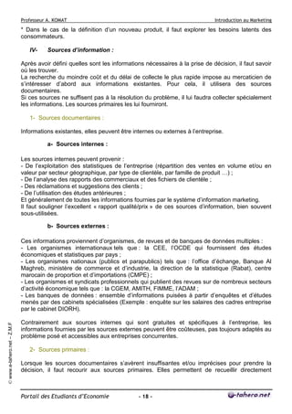 Professeur A. KOMAT

Introduction au Marketing

* Dans le cas de la définition d’un nouveau produit, il faut explorer les besoins latents des
consommateurs.
IV-

Sources d’information :

Après avoir défini quelles sont les informations nécessaires à la prise de décision, il faut savoir
où les trouver.
La recherche du moindre coût et du délai de collecte le plus rapide impose au mercaticien de
s’intéresser d’abord aux informations existantes. Pour cela, il utilisera des sources
documentaires.
Si ces sources ne suffisent pas à la résolution du problème, il lui faudra collecter spécialement
les informations. Les sources primaires les lui fourniront.
1- Sources documentaires :
Informations existantes, elles peuvent être internes ou externes à l’entreprise.
a- Sources internes :
Les sources internes peuvent provenir :
- De l’exploitation des statistiques de l’entreprise (répartition des ventes en volume et/ou en
valeur par secteur géographique, par type de clientèle, par famille de produit …) ;
- De l’analyse des rapports des commerciaux et des fichiers de clientèle ;
- Des réclamations et suggestions des clients ;
- De l’utilisation des études antérieures ;
Et généralement de toutes les informations fournies par le système d’information marketing.
Il faut souligner l’excellent « rapport qualité/prix » de ces sources d’information, bien souvent
sous-utilisées.
b- Sources externes :

© www.e-tahero.net – Z.M.F

Ces informations proviennent d’organismes, de revues et de banques de données multiples :
- Les organismes internationaux tels que : la CEE, l’OCDE qui fournissent des études
économiques et statistiques par pays ;
- Les organismes nationaux (publics et parapublics) tels que : l’office d’échange, Banque Al
Maghreb, ministère de commerce et d’industrie, la direction de la statistique (Rabat), centre
marocain de proportion et d’importations (CMPE) ;
- Les organismes et syndicats professionnels qui publient des revues sur de nombreux secteurs
d’activité économique tels que : la CGEM, AMITH, FIMME, l’ADAM ;
- Les banques de données : ensemble d’informations puisées à partir d’enquêtes et d’études
menés par des cabinets spécialisées (Exemple : enquête sur les salaires des cadres entreprise
par le cabinet DIORH).
Contrairement aux sources internes qui sont gratuites et spécifiques à l’entreprise, les
informations fournies par les sources externes peuvent être coûteuses, pas toujours adaptés au
problème posé et accessibles aux entreprises concurrentes.
2- Sources primaires :
Lorsque les sources documentaires s’avèrent insuffisantes et/ou imprécises pour prendre la
décision, il faut recourir aux sources primaires. Elles permettent de recueillir directement

Portail des Etudiants d’Economie

- 18 -

 