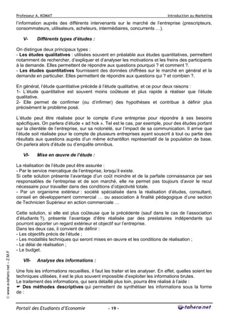 Professeur A. KOMAT

Introduction au Marketing

l’information auprès des différents intervenants sur le marché de l’entreprise (prescripteurs,
consommateurs, utilisateurs, acheteurs, intermédiaires, concurrents …).
V-

Différents types d’études :

On distingue deux principaux types :
- Les études qualitatives : utilisées souvent en préalable aux études quantitatives, permettent
notamment de rechercher, d’expliquer et d’analyser les motivations et les freins des participants
à la demande. Elles permettent de répondre aux questions pourquoi ? et comment ?.
- Les études quantitatives fournissent des données chiffrées sur le marché en général et la
demande en particulier. Elles permettent de répondre aux questions qui ? et combien ?.
En général, l’étude quantitative précède à l’étude qualitative, et ce pour deux raisons :
1- L’étude quantitative est souvent moins coûteuse et plus rapide à réaliser que l’étude
qualitative.
2- Elle permet de confirmer (ou d’infirmer) des hypothèses et contribue à définir plus
précisément le problème posé.
L’étude peut être réalisée pour le compte d’une entreprise pour répondre à ses besoins
spécifiques. On parlera d’étude « ad hok ». Tel est le cas, par exemple, pour des études portant
sur la clientèle de l’entreprise, sur sa notoriété, sur l’impact de sa communication. Il arrive que
l’étude soit réalisée pour le compte de plusieurs entreprises ayant souscrit à tout ou partie des
résultats aux questions auprès d’un même échantillon représentatif de la population de base.
On parlera alors d’étude ou d’enquête omnibus.
VI-

Mise en œuvre de l’étude :

© www.e-tahero.net – Z.M.F

La réalisation de l’étude peut être assurée :
- Par le service mercatique de l’entreprise, lorsqu’il existe.
Si cette solution présente l’avantage d’un coût moindre et de la parfaite connaissance par ses
responsables de l’entreprise et de son marché, elle ne permet pas toujours d’avoir le recul
nécessaire pour travailler dans des conditions d’objectivité totale.
- Par un organisme extérieur : société spécialisée dans la réalisation d’études, consultant,
conseil en développement commercial … ou association à finalité pédagogique d’une section
de Technicien Supérieur en action commerciale …
Cette solution, si elle est plus coûteuse que la précédente (sauf dans le cas de l’association
d’étudiants ?), présente l’avantage d’être réalisée par des prestataires indépendants qui
pourront apporter un regard extérieur et objectif sur l’entreprise.
Dans les deux cas, il convient de définir :
- Les objectifs précis de l’étude ;
- Les modalités techniques qui seront mises en œuvre et les conditions de réalisation ;
- Le délai de réalisation ;
- Le budget.
VII-

Analyse des informations :

Une fois les informations recueillies, il faut les traiter et les analyser. En effet, quelles soient les
techniques utilisées, il est le plus souvent impossible d’exploiter les informations brutes.
Le traitement des informations, qui sera détaillé plus loin, pourra être réalisé à l’aide :
Des méthodes descriptives qui permettent de synthétiser les informations sous la forme
de :

Portail des Etudiants d’Economie

- 19 -

 
