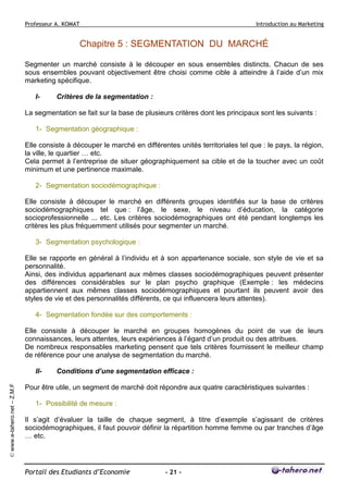 Professeur A. KOMAT

Introduction au Marketing

Chapitre 5 : SEGMENTATION DU MARCHÉ
Segmenter un marché consiste à le découper en sous ensembles distincts. Chacun de ses
sous ensembles pouvant objectivement être choisi comme cible à atteindre à l’aide d’un mix
marketing spécifique.
I-

Critères de la segmentation :

La segmentation se fait sur la base de plusieurs critères dont les principaux sont les suivants :
1- Segmentation géographique :
Elle consiste à découper le marché en différentes unités territoriales tel que : le pays, la région,
la ville, le quartier … etc.
Cela permet à l’entreprise de situer géographiquement sa cible et de la toucher avec un coût
minimum et une pertinence maximale.
2- Segmentation sociodémographique :
Elle consiste à découper le marché en différents groupes identifiés sur la base de critères
sociodémographiques tel que : l’âge, le sexe, le niveau d’éducation, la catégorie
socioprofessionnelle ... etc. Les critères sociodémographiques ont été pendant longtemps les
critères les plus fréquemment utilisés pour segmenter un marché.
3- Segmentation psychologique :
Elle se rapporte en général à l’individu et à son appartenance sociale, son style de vie et sa
personnalité.
Ainsi, des individus appartenant aux mêmes classes sociodémographiques peuvent présenter
des différences considérables sur le plan psycho graphique (Exemple : les médecins
appartiennent aux mêmes classes sociodémographiques et pourtant ils peuvent avoir des
styles de vie et des personnalités différents, ce qui influencera leurs attentes).
4- Segmentation fondée sur des comportements :
Elle consiste à découper le marché en groupes homogènes du point de vue de leurs
connaissances, leurs attentes, leurs expériences à l’égard d’un produit ou des attribues.
De nombreux responsables marketing pensent que tels critères fournissent le meilleur champ
de référence pour une analyse de segmentation du marché.

© www.e-tahero.net – Z.M.F

II-

Conditions d’une segmentation efficace :

Pour être utile, un segment de marché doit répondre aux quatre caractéristiques suivantes :
1- Possibilité de mesure :
Il s’agit d’évaluer la taille de chaque segment, à titre d’exemple s’agissant de critères
sociodémographiques, il faut pouvoir définir la répartition homme femme ou par tranches d’âge
… etc.

Portail des Etudiants d’Economie

- 21 -

 