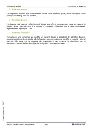 Professeur A. KOMAT

Introduction au Marketing

2- Critère de volume :
Les segments doivent être suffisamment vastes ou/et rentables pour justifier l’adoption d’une
politique marketing pour les toucher.
3- Possibilité d’accès :
L’entreprise doit pouvoir effectivement diriger ses efforts commerciaux vers les segments
choisis. Aussi, elle doit être à la mesure d’y accéder notamment sur le plan institutionnel,
réglementaire, logistique … etc.
4- Critère de faisabilité :

© www.e-tahero.net – Z.M.F

Il s’agit pour une entreprise qui identifie un marché d’avoir la possibilité d’y pénétrer dans de
bonnes conditions de rentabilité et d’efficacité, une entreprise qui identifie le marché national
comme cible alors que sa capacité de production et ses moyens de distribution ne lui
permettent pas de réaliser des objectifs assignés à cette segmentation.

Portail des Etudiants d’Economie

- 22 -

 