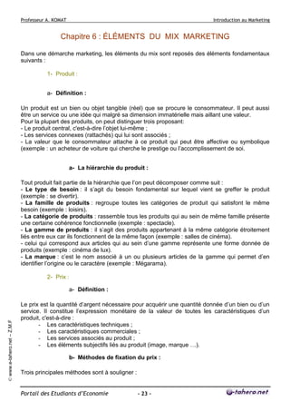 Professeur A. KOMAT

Introduction au Marketing

Chapitre 6 : ÉLÉMENTS DU MIX MARKETING
Dans une démarche marketing, les éléments du mix sont reposés des éléments fondamentaux
suivants :
1- Produit :
a- Définition :
Un produit est un bien ou objet tangible (réel) que se procure le consommateur. Il peut aussi
être un service ou une idée qui malgré sa dimension immatérielle mais aillant une valeur.
Pour la plupart des produits, on peut distinguer trois proposant:
- Le produit central, c'est-à-dire l’objet lui-même ;
- Les services connexes (rattachés) qui lui sont associés ;
- La valeur que le consommateur attache à ce produit qui peut être affective ou symbolique
(exemple : un acheteur de voiture qui cherche le prestige ou l’accomplissement de soi.
a- La hiérarchie du produit :
Tout produit fait partie de la hiérarchie que l’on peut décomposer comme suit :
- Le type de besoin : il s’agit du besoin fondamental sur lequel vient se greffer le produit
(exemple : se divertir).
- La famille de produits : regroupe toutes les catégories de produit qui satisfont le même
besoin (exemple : loisirs).
- La catégorie de produits : rassemble tous les produits qui au sein de même famille présente
une certaine cohérence fonctionnelle (exemple : spectacle).
- La gamme de produits : il s’agit des produits appartenant à la même catégorie étroitement
liés entre eux car ils fonctionnent de la même façon (exemple : salles de cinéma).
- celui qui correspond aux articles qui au sein d’une gamme représente une forme donnée de
produits (exemple : cinéma de lux).
- La marque : c’est le nom associé à un ou plusieurs articles de la gamme qui permet d’en
identifier l’origine ou le caractère (exemple : Mégarama).
2- Prix :

© www.e-tahero.net – Z.M.F

a- Définition :
Le prix est la quantité d’argent nécessaire pour acquérir une quantité donnée d’un bien ou d’un
service. Il constitue l’expression monétaire de la valeur de toutes les caractéristiques d’un
produit, c'est-à-dire :
- Les caractéristiques techniques ;
- Les caractéristiques commerciales ;
- Les services associés au produit ;
- Les éléments subjectifs liés au produit (image, marque …).
b- Méthodes de fixation du prix :
Trois principales méthodes sont à souligner :

Portail des Etudiants d’Economie

- 23 -

 