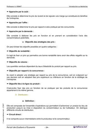 Professeur A. KOMAT

Introduction au Marketing

Approche par le coût :
Elle consiste à déterminer le prix de revient et de rajouter une marge qui constituera le bénéfice
de l’entreprise.
Approche par l’offre :
Elle consiste à déterminer le prix par rapport à celui pratiqué par les concurrents.
Approche par la demande :
Elle consiste à élaborer les prix en fonction et en prenant en considération l’avis des
consommateurs potentiels.
c- Objectifs des stratégies des prix :
On peut diviser les objectifs possibles en quatre catégories :
Objectifs de rentabilité :
Il s’agit de fixer un prix qui permettra une bonne rentabilité dans avoir des effets négatifs sur la
demande.
Objectifs de volume :
Les quantités vendues dépendent du taux d’élasticité du produit par rapport au prix.
Objectifs par rapport à la concurrence :
Ils visent à adopter une stratégie par rapport au prix de la concurrence, soit en s’alignant sur
ces derniers soit en adoptant des prix supérieurs ou inférieurs en fonction de la stratégie de
l’entreprise.
Objectifs liés à la ligne du produit :
C'est-à-dire fixer des prix en fonction de se pratiquer par les produits de la concurrence
appartenant à la même gamme.
3- Distribution :

© www.e-tahero.net – Z.M.F

a- Définition :
Elle est composée de l’ensemble d’opérations qui permettent d’acheminer un produit du lieu de
production jusqu’à sa mise à disposition du consommateur ou de l’utilisateur. On distingue
différents circuits de distribution.
Circuit direct :
Il ne comporte aucun intermédiaire entre le producteur et le consommateur.

Portail des Etudiants d’Economie

- 24 -

 