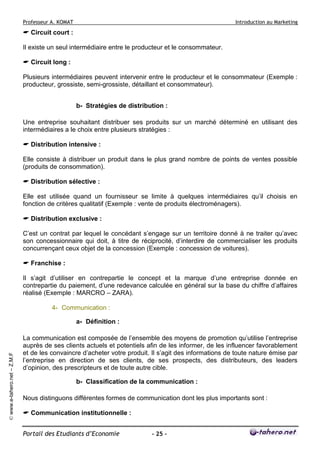 Professeur A. KOMAT

Introduction au Marketing

Circuit court :
Il existe un seul intermédiaire entre le producteur et le consommateur.
Circuit long :
Plusieurs intermédiaires peuvent intervenir entre le producteur et le consommateur (Exemple :
producteur, grossiste, semi-grossiste, détaillant et consommateur).
b- Stratégies de distribution :
Une entreprise souhaitant distribuer ses produits sur un marché déterminé en utilisant des
intermédiaires a le choix entre plusieurs stratégies :
Distribution intensive :
Elle consiste à distribuer un produit dans le plus grand nombre de points de ventes possible
(produits de consommation).
Distribution sélective :
Elle est utilisée quand un fournisseur se limite à quelques intermédiaires qu’il choisis en
fonction de critères qualitatif (Exemple : vente de produits électroménagers).
Distribution exclusive :
C’est un contrat par lequel le concédant s’engage sur un territoire donné à ne traiter qu’avec
son concessionnaire qui doit, à titre de réciprocité, d’interdire de commercialiser les produits
concurrençant ceux objet de la concession (Exemple : concession de voitures).
Franchise :
Il s’agit d’utiliser en contrepartie le concept et la marque d’une entreprise donnée en
contrepartie du paiement, d’une redevance calculée en général sur la base du chiffre d’affaires
réalisé (Exemple : MARCRO – ZARA).
4- Communication :

© www.e-tahero.net – Z.M.F

a- Définition :
La communication est composée de l’ensemble des moyens de promotion qu’utilise l’entreprise
auprès de ses clients actuels et potentiels afin de les informer, de les influencer favorablement
et de les convaincre d’acheter votre produit. Il s’agit des informations de toute nature émise par
l’entreprise en direction de ses clients, de ses prospects, des distributeurs, des leaders
d’opinion, des prescripteurs et de toute autre cible.
b- Classification de la communication :
Nous distinguons différentes formes de communication dont les plus importants sont :
Communication institutionnelle :
Portail des Etudiants d’Economie

- 25 -

 