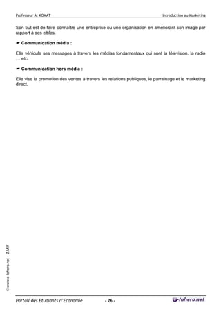 Professeur A. KOMAT

Introduction au Marketing

Son but est de faire connaître une entreprise ou une organisation en améliorant son image par
rapport à ses cibles.
Communication média :
Elle véhicule ses messages à travers les médias fondamentaux qui sont la télévision, la radio
… etc.
Communication hors média :

© www.e-tahero.net – Z.M.F

Elle vise la promotion des ventes à travers les relations publiques, le parrainage et le marketing
direct.

Portail des Etudiants d’Economie

- 26 -

 