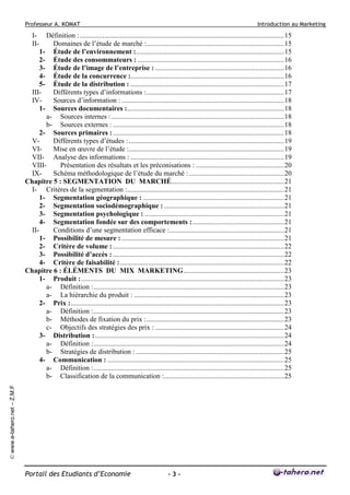 Professeur A. KOMAT

Introduction au Marketing

Définition :....................................................................................................................15
Domaines de l’étude de marché :..............................................................................15
1- Étude de l’environnement :....................................................................................15
2- Étude des consommateurs : ...................................................................................16
3- Étude de l’image de l’entreprise : .........................................................................16
4- Étude de la concurrence :.......................................................................................16
5- Étude de la distribution : .......................................................................................17
IIIDifférents types d’informations :..............................................................................17
IVSources d’information : ............................................................................................18
1- Sources documentaires :.........................................................................................18
a- Sources internes : ..................................................................................................18
b- Sources externes : .................................................................................................18
2- Sources primaires : .................................................................................................18
VDifférents types d’études : ........................................................................................19
VIMise en œuvre de l’étude :........................................................................................19
VII- Analyse des informations : .......................................................................................19
VIIIPrésentation des résultats et les préconisations : ..................................................20
IXSchéma méthodologique de l’étude du marché : ......................................................20
Chapitre 5 : SEGMENTATION DU MARCHÉ................................................................21
I- Critères de la segmentation :.........................................................................................21
1- Segmentation géographique : ................................................................................21
2- Segmentation sociodémographique : ....................................................................21
3- Segmentation psychologique : ...............................................................................21
4- Segmentation fondée sur des comportements :....................................................21
IIConditions d’une segmentation efficace :.................................................................21
1- Possibilité de mesure : ............................................................................................21
2- Critère de volume : .................................................................................................22
3- Possibilité d’accès : .................................................................................................22
4- Critère de faisabilité :.............................................................................................22
Chapitre 6 : ÉLÉMENTS DU MIX MARKETING.........................................................23
1- Produit :...................................................................................................................23
a- Définition :............................................................................................................23
a- La hiérarchie du produit : .....................................................................................23
2- Prix :.........................................................................................................................23
a- Définition :............................................................................................................23
b- Méthodes de fixation du prix :..............................................................................23
c- Objectifs des stratégies des prix : .........................................................................24
3- Distribution : ...........................................................................................................24
a- Définition :............................................................................................................24
b- Stratégies de distribution : ....................................................................................25
4- Communication : ....................................................................................................25
a- Définition :............................................................................................................25
b- Classification de la communication :....................................................................25
© www.e-tahero.net – Z.M.F

III-

Portail des Etudiants d’Economie

-3-

 