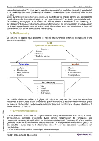 Professeur A. KOMAT

Introduction au Marketing

- À partir des années 70, nous avons assisté au passage d’un marketing général et standardisé
à un marketing spécialisé (marketing de services, marketing industriel, marketing international
… etc.).
Enfin, durant les deux dernières décennies, le marketing s’est imposé comme une composante
principale dans la dimension stratégique des organisations d’où le développement de la notion
de marketing stratégique. Nous avons par ailleurs assisté à l’association du marketing, au
développement des nouvelles technologies d’information et de communication d’où l’apparition
de la communication par Internet, le commerce électronique avec tout ce que cela a engendré
comme évolution sur les composants du marketing.
3- Modèle marketing :
Le schéma si appelé nous présente le modèle structurant les différents composants d’une
démarche marketing.
S.I.M
Système d’Information Marketing
- Données :
* Internes
* Externes
* Étude du marché.

Entreprise
-

Marché

Analyse
Planification
Mise en œuvre
Contrôle

-

Besoin
Demande
Consommateur
Segmentation.

Mix marketing
-

Prix
Produit
Promotion
Distribution.

© www.e-tahero.net – Z.M.F

Le modèle ci-dessus reflète la logique qui prévoit de plus en plus dans les entreprises
modernes et structurées et qui consistent à partir du marché, y récolter de l’information grâce
au système d’information marketing et à présenter le produit qui répond le plus aux attentes et à
la demande de ce marché.
4- Environnement décisionnel :
L’environnement décisionnel de l’organisation est composé notamment d’un micro et macro
environnement composé d’éléments divers comme l’organisation de l’entreprise, ses
ressources humaines et matérielles, les institutions sociales qui l’entourent. Et d’une manière
générale, toutes les forces internes et externes ayant un effet potentiel ou réel sur la gestion de
ses activités et sur sa capacité à effectuer des transactions ou des opérations réussites sur son
marché cible.
L’environnement décisionnel est analysé sous deux ongles :
Portail des Etudiants d’Economie

-5-

 