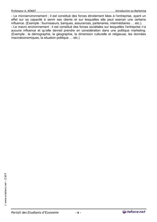 Professeur A. KOMAT

Introduction au Marketing

© www.e-tahero.net – Z.M.F

- Le microenvironnement ; il est constitué des forces étroitement liées à l’entreprise, ayant un
effet sur sa capacité à servir ses clients et sur lesquelles elle peut exercer une certaine
influence. (Exemple : fournisseurs, banques, assurances, partenaires, intermédiaires … etc.).
- Le macro environnement : il est constitué des forces sociétales sur lesquelles l’entreprise n’a
aucune influence et qu’elle devrait prendre en considération dans une politique marketing.
(Exemple : la démographie, la géographie, la dimension culturelle et religieuse, les données
macroéconomiques, la situation politique … etc.)

Portail des Etudiants d’Economie

-6-

 