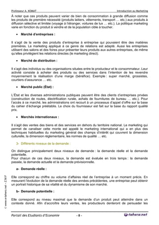Professeur A. KOMAT

Introduction au Marketing

À noter que ces produits peuvent varier de bien de consommation à grande diffusion comme
les produits de première nécessité (produits laitiers, vêtements, transport … etc.) aux produits à
diffusion sélective et limitée (voyage à l’étranger, voitures de lux … etc.). La politique marketing
varie en fonction du produit à vendre et de la population cible à toucher.
•

Marché d’entreprises :

Il s’agit de la vente des produits d’entreprise à entreprise qui pouvaient être des matières
premières. Le marketing appliqué à ce genre de relations est adapté. Aussi les entreprises
utilisent des salons et des foires pour présenter leurs produits aux autres entreprises, de même
qu’elles privilégient les relations directes (le marketing direct).
•

Marché de distribution :

Il s’agit des individus ou des organisations situées entre le producteur et le consommateur. Leur
activité consiste à acheter des produits ou des services dans l’intention de les revendre
moyennement la réalisation d’une marge (bénéfice). Exemple : super marché, grossistes,
courtiers d’assurance … etc.
•

Marché public (État) :

L’État et les diverses administrations publiques peuvent être des clients d’entreprises privées
(construction de routes, électrification rurale, achats de fournitures de bureau … etc.). Pour
l’accès à ce marché, les administrations ont recourt à un processus d’appel d’offre sur la base
du cahier d’échange préétablis. Le choix du fournisseur est fait sur la base du rapport qualité
prix.
•

Marchés internationaux :

Il s’agit des ventes des biens et des services en dehors du territoire national. Le marketing qui
permet de canaliser cette monte est appelé le marketing international qui a en plus des
techniques habituelles du marketing général des champs d’intérêt qui couvrent la dimension
culturelle, la dimension réglementaire, les normes de qualité … etc.
3- Différents niveaux de la demande :
On distingue principalement deux niveaux de demande : la demande réelle et la demande
potentielle.
Pour chacun de ces deux niveaux, la demande est évaluée en trois temps : la demande
passée, la demande actuelle et la demande prévisionnelle.

© www.e-tahero.net – Z.M.F

a- Demande réelle :
Elle correspond au chiffre ou volume d’affaires réel de l’entreprise à un moment précis. En
mesurant l’évolution de la demande réelle des années précédentes, une entreprise peut obtenir
un portrait historique de sa vitalité et du dynamisme de son marché.
b- Demande potentielle :
Elle correspond au niveau maximal que la demande d’un produit peut atteindre dans un
contexte donné. Afin d’accroître leurs ventes, les producteurs denteront de persuader les

Portail des Etudiants d’Economie

-8-

 