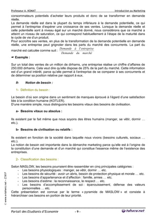 Professeur A. KOMAT

Introduction au Marketing

consommateurs potentiels d’acheter leurs produits et donc de se transformer en demande
réelle.
La demande réelle est dans le plupart du temps inférieure à la demande potentielle, ce qui
permet à l’entreprise d’espérer une croissance de ses ventes. Lorsque la demande réelle et
celle potentielle sont à niveau égal sur un marché donné, nous considérons que ce marché a
atteint un niveau de saturation, ce qui correspond habituellement à l’étape de la maturité dans
le cycle de vie d’un produit.
Pour accroître ses ventes, en plus de la transformation de la demande potentielle en demande
réelle, une entreprise peut grignoter dans les parts du marché des concurrents. La part du
Demande à l ' entreprise
marché est calculée comme suit :
Demande du marché
Exemple :
Sur un total des ventes de un million de dirhams, une entreprise réalise un chiffre d’affaires de
250.000 dirhams. Cela veut dire qu’elle dispose de 25% de la part du marché. Cette information
est d’un grand intérêt, parce qu’elle permet à l’entreprise de se comparer à ses concurrents et
de déterminer sa position relative par rapport à eux.
II-

Notion de besoin :

1- Définition du besoin :
Le besoin d’où son origine dans un sentiment de manques éprouvé à l’égard d’une satisfaction
liée à la condition humaine (KOTLER).
D’une manière simple, nous distinguons les besoins vitaux des besoins de civilisation.
a- Besoins vitaux ou absolus :
Ils existent par le fait même que nous soyons des êtres humains (manger, se vêtir, dormir …
etc.).
b- Besoins de civilisation ou relatifs :
Ils existent en fonction de la société dans laquelle nous vivons (besoins culturels, sociaux …
etc.).
La notion de besoin est importante dans la démarche marketing parce qu’elle est à l’origine de
la constitution d’une demande et d’un marché qui constitue l’essence même de l’existence des
entreprises.

© www.e-tahero.net – Z.M.F

2- Classification des besoins :
Selon MASLOW, les besoins pourraient être rassembler en cinq principales catégories :
- Les besoins physiologiques : manger, se vêtir, dormir … etc.
- Les besoins de sécurité : avoir un abris, besoin de protection physique et morale … etc.
- Les besoins d’appartenance et d’affection : famille, amies … etc.
- Les besoins d’estime : la reconnaissance, le respect … etc.
- Les besoins d’accomplissement de soi : épanouissement, défense des valeurs
personnelles … etc.
Cette présentation est connue par le terme « pyramide de MASLOW » et consiste à
hiérarchiser ces besoins en portion de leur priorité.

Portail des Etudiants d’Economie

-9-

 