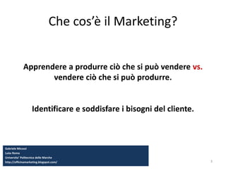 3
Che cos’è il Marketing?
Apprendere a produrre ciò che si può vendere vs.
vendere ciò che si può produrre.
Identificare e soddisfare i bisogni del cliente.
Gabriele Micozzi
Luiss Roma
Universita’ Politecnica delle Marche
http://officinamarketing.blogspot.com/
 
