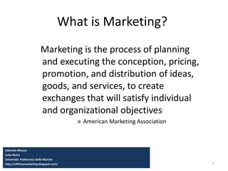 5
What is Marketing?
Marketing is the process of planning
and executing the conception, pricing,
promotion, and distribution of ideas,
goods, and services, to create
exchanges that will satisfy individual
and organizational objectives
» American Marketing Association
Gabriele Micozzi
Luiss Roma
Universita’ Politecnica delle Marche
http://officinamarketing.blogspot.com/
 