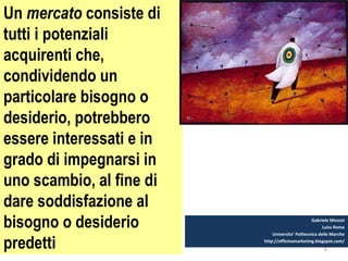 6
Un mercato consiste di
tutti i potenziali
acquirenti che,
condividendo un
particolare bisogno o
desiderio, potrebbero
essere interessati e in
grado di impegnarsi in
uno scambio, al fine di
dare soddisfazione al
bisogno o desiderio
predetti
Gabriele Micozzi
Luiss Roma
Universita’ Politecnica delle Marche
http://officinamarketing.blogspot.com/
 