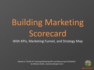 BSC DESIGNER
Building Marketing
Scorecard
With KPIs, Marketing Funnel, and Strategy Map
Based on “Guide for Tracking Marketing KPIs and Measuring Profitability”
by Aleksey Savkin, www.bscdesigner.com
 