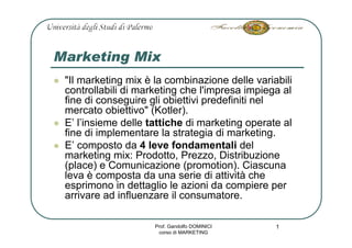 Marketing Mix
 quot;Il marketing mix è la combinazione delle variabili
 controllabili di marketing che l'impresa impiega al
 fine di conseguire gli obiettivi predefiniti nel
 mercato obiettivoquot; (Kotler).
 E’ l’insieme delle tattiche di marketing operate al
 fine di implementare la strategia di marketing.
 E’ composto da 4 leve fondamentali del
 marketing mix: Prodotto, Prezzo, Distribuzione
 (place) e Comunicazione (promotion). Ciascuna
 leva è composta da una serie di attività che
 esprimono in dettaglio le azioni da compiere per
 arrivare ad influenzare il consumatore.

                     Prof. Gandolfo DOMINICI    1
                      corso di MARKETING
 