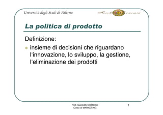 La politica di prodotto
Definizione:
 insieme di decisioni che riguardano
 l‘innovazione, lo sviluppo, la gestione,
 l‘eliminazione dei prodotti




                  Prof. Gandolfo DOMINICI   1
                   Corso di MARKETING
 