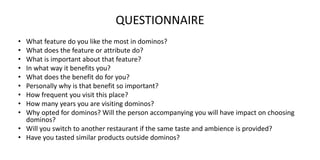 QUESTIONNAIRE
• What feature do you like the most in dominos?
• What does the feature or attribute do?
• What is important about that feature?
• In what way it benefits you?
• What does the benefit do for you?
• Personally why is that benefit so important?
• How frequent you visit this place?
• How many years you are visiting dominos?
• Why opted for dominos? Will the person accompanying you will have impact on choosing
dominos?
• Will you switch to another restaurant if the same taste and ambience is provided?
• Have you tasted similar products outside dominos?
 