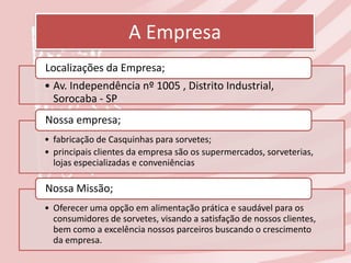 A Empresa
Localizações da Empresa;
• Av. Independência nº 1005 , Distrito Industrial,
  Sorocaba - SP
Nossa empresa;
• fabricação de Casquinhas para sorvetes;
• principais clientes da empresa são os supermercados, sorveterias,
  lojas especializadas e conveniências

Nossa Missão;
• Oferecer uma opção em alimentação prática e saudável para os
  consumidores de sorvetes, visando a satisfação de nossos clientes,
  bem como a excelência nossos parceiros buscando o crescimento
  da empresa.
 