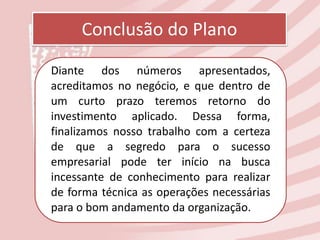 Conclusão do Plano
Diante dos números apresentados,
acreditamos no negócio, e que dentro de
um curto prazo teremos retorno do
investimento aplicado. Dessa forma,
finalizamos nosso trabalho com a certeza
de que a segredo para o sucesso
empresarial pode ter início na busca
incessante de conhecimento para realizar
de forma técnica as operações necessárias
para o bom andamento da organização.
 