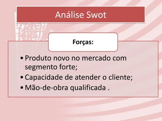 Análise Swot

               Forças:

• Produto novo no mercado com
  segmento forte;
• Capacidade de atender o cliente;
• Mão-de-obra qualificada .
 