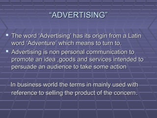 ““ADVERTISING”ADVERTISING”
 The word ‘Advertising’ has its origin from a LatinThe word ‘Advertising’ has its origin from a Latin
word ‘Adventure’ which means to turn to.word ‘Adventure’ which means to turn to.
 Advertising is non personal communication toAdvertising is non personal communication to
promote an idea ,goods and services intended topromote an idea ,goods and services intended to
persuade an audience to take some actionpersuade an audience to take some action
In business world the terms in mainly used withIn business world the terms in mainly used with
reference to selling the product of the concernreference to selling the product of the concern..
 