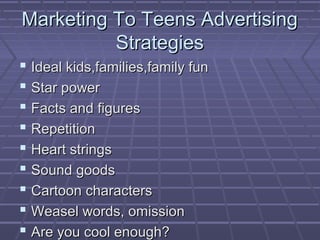 Marketing To Teens AdvertisingMarketing To Teens Advertising
StrategiesStrategies
 Ideal kids,families,family funIdeal kids,families,family fun
 Star powerStar power
 Facts and figuresFacts and figures
 RepetitionRepetition
 Heart stringsHeart strings
 Sound goodsSound goods
 Cartoon charactersCartoon characters
 Weasel words, omissionWeasel words, omission
 Are you cool enough?Are you cool enough?
 
