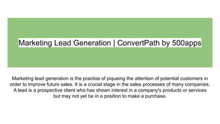Marketing Lead Generation | ConvertPath by 500apps
Marketing lead generation is the practise of piqueing the attention of potential customers in
order to improve future sales. It is a crucial stage in the sales processes of many companies.
A lead is a prospective client who has shown interest in a company's products or services
but may not yet be in a position to make a purchase.
 