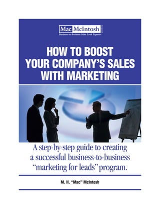 HOW TO BOOST
YOUR COMPANY’S SALES
   WITH MARKETING




 A step-by-step guide to creating
a successful business-to-business
 “marketing for leads” program.
          M. H. “Mac” McIntosh
 