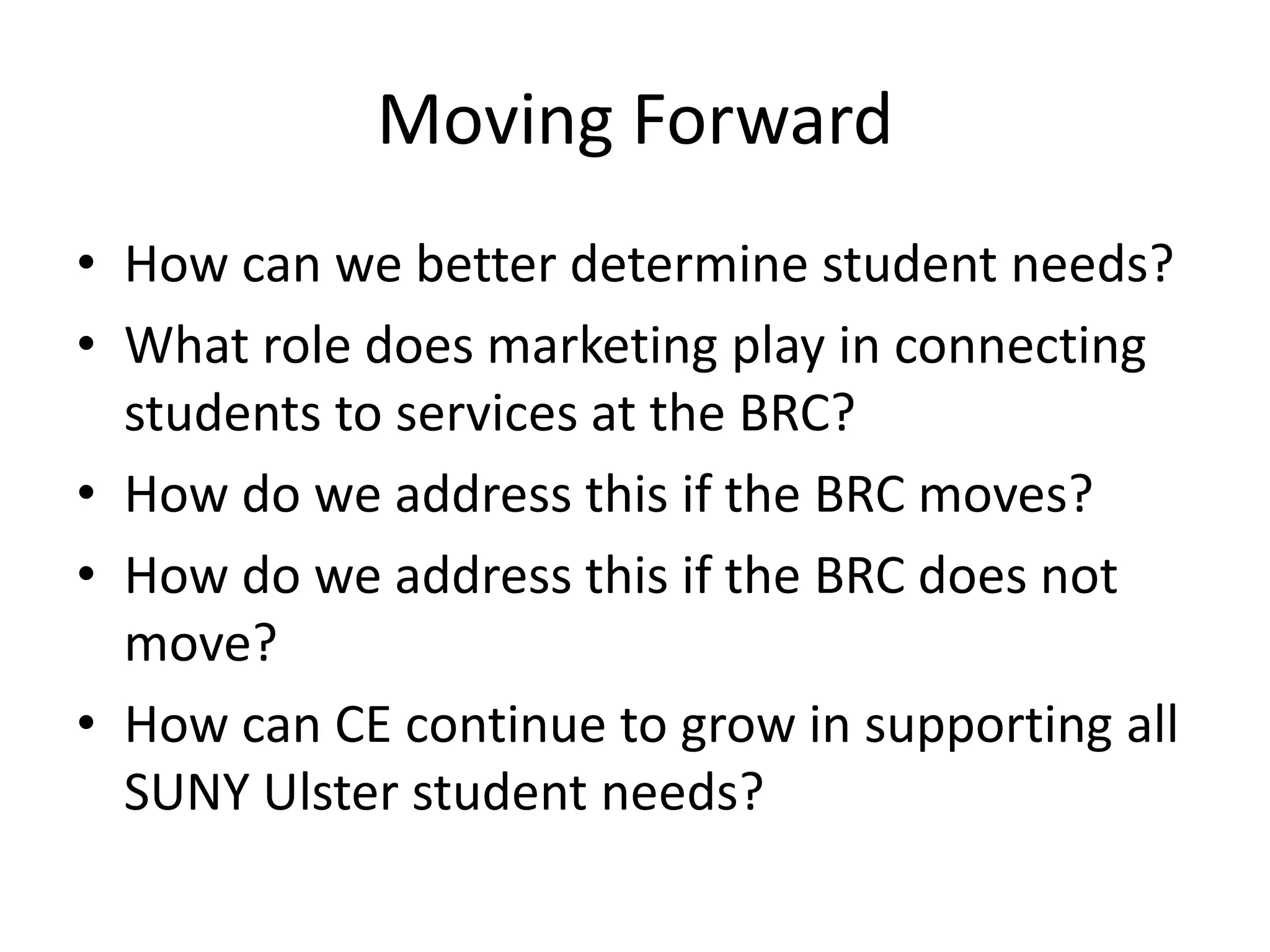 Moving Forward
• How can we better determine student needs?
• What role does marketing play in connecting
  students to services at the BRC?
• How do we address this if the BRC moves?
• How do we address this if the BRC does not
  move?
• How can CE continue to grow in supporting all
  SUNY Ulster student needs?
 