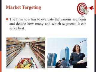 Market Targeting
 The firm now has to evaluate the various segments
and decide how many and which segments it can
serve best.
 