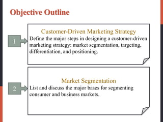 1
Customer-Driven Marketing Strategy
Define the major steps in designing a customer-driven
marketing strategy: market segmentation, targeting,
differentiation, and positioning.
2
Market Segmentation
List and discuss the major bases for segmenting
consumer and business markets.
Objective Outline
 
