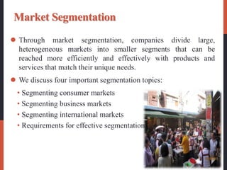 Market Segmentation
 Through market segmentation, companies divide large,
heterogeneous markets into smaller segments that can be
reached more efficiently and effectively with products and
services that match their unique needs.
 We discuss four important segmentation topics:
• Segmenting consumer markets
• Segmenting business markets
• Segmenting international markets
• Requirements for effective segmentation
 