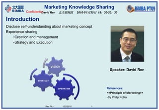 Marketing Knowledge Sharing
           Confidential
                     David Ren 北大朗润园              2010年1月30日 18：30-20：30

Introduction
Disclose self-understanding about marketing concept
Experience sharing
    •Creation and management
    •Strategy and Execution




                             VISION
                                                                    Speaker: David Ren

                  STRATEGY


                                 OPERATION                        References:
                                                                  <<Principle of Marketing>>
                                                                  -By Philip Kotler


                       Rev PA1        1/22/2010          1
 