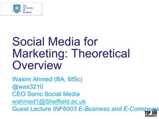 Social Media for
Marketing: Theoretical
Overview
Wasim Ahmed (BA, MSc)
@was3210
CEO Sonic Social Media
wahmed1@Sheffield.ac.uk
Guest Lecture INF6003 E-Business and E-Commerce
 