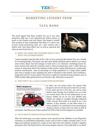 www.youthempowermentsolutions.org



                 MARKETING LESSONS FROM

                                   TATA NANO


The much hyped Tata Nano couldn’t live up to any sales
projection. Why has it not captivated the Indian masses as
much as the Pundits and even Ratan Tata hoped it would?
Poor product or poor marketing? Tata Nano is a classic case
of poor brand positioning. Here are a few reasons why I
believe that Tana Nano didn’t fare as well as expected and
what we must learn from it.

   1) WHAT YOU THINK THE CUSTOMER NEEDS IS NOT
      WHAT THE CUSTOMER WANTS

   I read somewhere that the idea of the 1 lak car was conceived after Ratan Tata saw a family
   of 4 traveling by bike. The dream was that every family should be able to afford a car and to
   some extent, Ratan Tata did manage to build such a car. However, marketing lesson #1,
   never assume that what the customer want is what you think they want. I didn’t find any
   survey or study done before the initiation of this project. Indian Entrepreneurs, unlike their
   western counterparts, have an advantage of a huge population i.e. a large urban middle
   class that is hungry to buy anything new that is launched in the market. Such confidence,
   along with l lack of “survey culture” has led to a rapid rise and fall of many products such as
   CDMA mobile, High speed internet services(non 3g), Natural Ice-creams etc.

   2) THEY DON’T CALL A CAR A LUXURY ITEM FOR NOTHING

                                          In India, cars are luxury items. For anyone who
                                          disagrees, borrow his key and scratch his car door.
                                          If you don’t get hit in the face, you will at least
                                          observe him wincing. To us Indians, our car is like
                                          our second home. We do not compromise on our
                                          homes, neither do we on our cars. Middle class
                                          Indians are happy to navigate through congested
                                          traffic and get from point A to point B on a two
                                          wheeler. A four wheeler, on the other hand, is a
                                          status symbol. It is a testament of our growing pay
                                          cheques; shown to those who can come to look at
   our homes. Tata Nano is no status symbol if its USP is that it is the cheapest car available.

   3) FACTS NEED TO SPREAD FASTER THAN RUMOURS

   After the initial hype, too many rumours were spread too fast. Whether it was Disgruntle
   customers or intimidated competitors, issues such as lack of safety (crumple space, no air
   bags) and defective products (a couple of cars that burst into flames) created a negative
   perception that Tata finds hard to erase from peoples memory. Tata made little or no direct
 