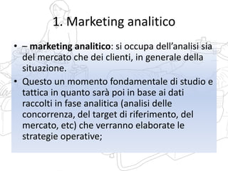 1. Marketing analitico
• – marketing analitico: si occupa dell’analisi sia
del mercato che dei clienti, in generale della
situazione.
• Questo un momento fondamentale di studio e
tattica in quanto sarà poi in base ai dati
raccolti in fase analitica (analisi delle
concorrenza, del target di riferimento, del
mercato, etc) che verranno elaborate le
strategie operative;
 