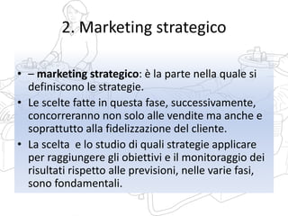 2. Marketing strategico
• – marketing strategico: è la parte nella quale si
definiscono le strategie.
• Le scelte fatte in questa fase, successivamente,
concorreranno non solo alle vendite ma anche e
soprattutto alla fidelizzazione del cliente.
• La scelta e lo studio di quali strategie applicare
per raggiungere gli obiettivi e il monitoraggio dei
risultati rispetto alle previsioni, nelle varie fasi,
sono fondamentali.
 