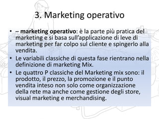 3. Marketing operativo
• – marketing operativo: è la parte più pratica del
marketing e si basa sull’applicazione di leve di
marketing per far colpo sul cliente e spingerlo alla
vendita.
• Le variabili classiche di questa fase rientrano nella
definizione di marketing Mix.
• Le quattro P classiche del Marketing mix sono: il
prodotto, il prezzo, la promozione e il punto
vendita inteso non solo come organizzazione
della rete ma anche come gestione degli store,
visual marketing e merchandising.
 