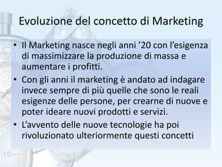 Evoluzione del concetto di Marketing
• Il Marketing nasce negli anni ’20 con l’esigenza
di massimizzare la produzione di massa e
aumentare i profitti.
• Con gli anni il marketing è andato ad indagare
invece sempre di più quelle che sono le reali
esigenze delle persone, per crearne di nuove e
poter ideare nuovi prodotti e servizi.
• L’avvento delle nuove tecnologie ha poi
rivoluzionato ulteriormente questi concetti
 