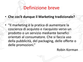 Definizione breve
• Che cos’è dunque il Marketing tradizionale?
• “Il marketing è la pratica di aumentare la
coscienza di acquisto e riacquisto verso un
prodotto o un servizio mediante benefici
orientati al consumatore. Che si faccia uso
della pubblicità, del packaging, delle offerte o
delle promozioni.”
Robin Korman
 
